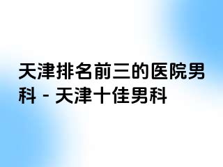 天津排名前三的医院男科 - 天津十佳男科