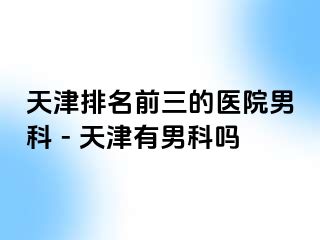 天津排名前三的医院男科 - 天津有男科吗
