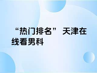 “热门排名” 天津在线看男科