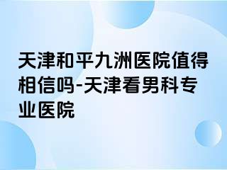 天津和平九洲医院值得相信吗-天津看男科专业医院