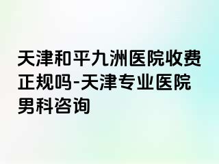 天津和平九洲医院收费正规吗-天津专业医院男科咨询