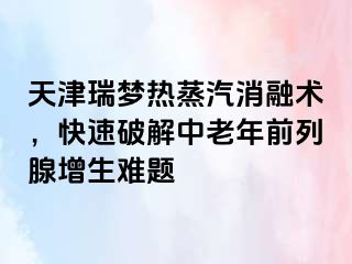 天津瑞梦热蒸汽消融术，快速破解中老年前列腺增生难题