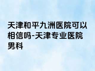 天津和平九洲医院可以相信吗-天津专业医院男科