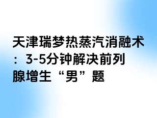 天津瑞梦热蒸汽消融术：3-5分钟解决前列腺增生“男”题