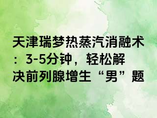 天津瑞梦热蒸汽消融术：3-5分钟，轻松解决前列腺增生“男”题