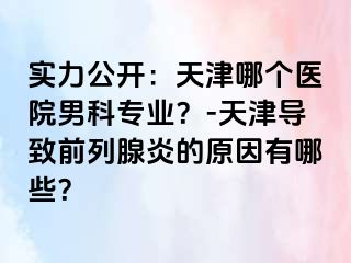 实力公开：天津哪个医院男科专业？-天津导致前列腺炎的原因有哪些？