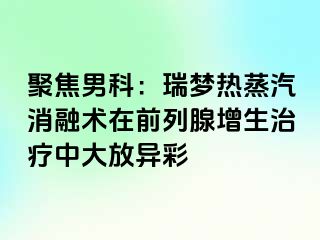 聚焦男科：瑞梦热蒸汽消融术在前列腺增生治疗中大放异彩