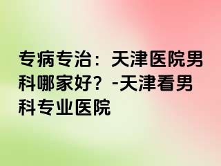 专病专治：天津医院男科哪家好？-天津看男科专业医院