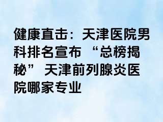 健康直击：天津医院男科排名宣布 “总榜揭秘” 天津前列腺炎医院哪家专业