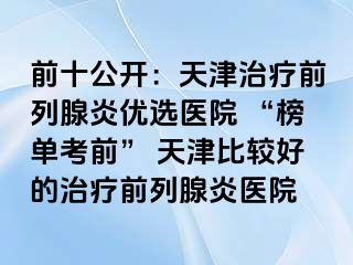 前十公开：天津治疗前列腺炎优选医院 “榜单考前” 天津比较好的治疗前列腺炎医院