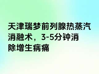 天津瑞梦前列腺热蒸汽消融术，3-5分钟消除增生病痛