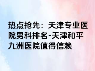 热点抢先：天津专业医院男科排名-天津和平九洲医院值得信赖