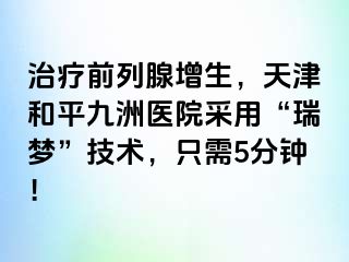 治疗前列腺增生，天津和平九洲医院采用“瑞梦”技术，只需5分钟！