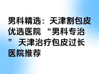 男科精选：天津割包皮优选医院 “男科专治” 天津治疗包皮过长医院推荐