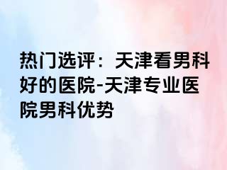 热门选评：天津看男科好的医院-天津专业医院男科优势