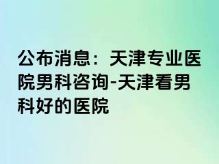 公布消息：天津专业医院男科咨询-天津看男科好的医院