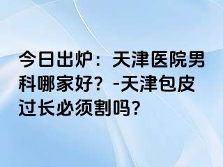 今日出炉：天津医院男科哪家好？-天津包皮过长必须割吗？