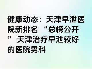 健康动态：天津早泄医院新排名 “总榜公开” 天津治疗早泄较好的医院男科