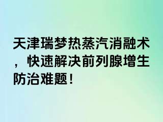 天津瑞梦热蒸汽消融术，快速解决前列腺增生防治难题！