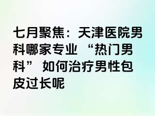 七月聚焦：天津医院男科哪家专业 “热门男科” 如何治疗男性包皮过长呢