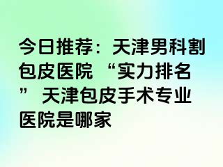 今日推荐：天津男科割包皮医院 “实力排名” 天津包皮手术专业医院是哪家