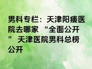 男科专栏：天津阳痿医院去哪家 “全面公开” 天津医院男科总榜公开