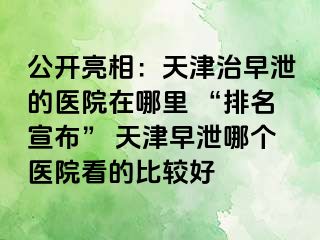 公开亮相：天津治早泄的医院在哪里 “排名宣布” 天津早泄哪个医院看的比较好