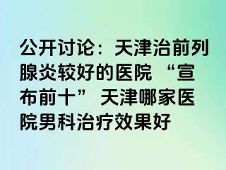 公开讨论：天津治前列腺炎较好的医院 “宣布前十” 天津哪家医院男科治疗效果好