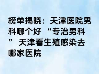 榜单揭晓：天津医院男科哪个好 “专治男科” 天津看生殖感染去哪家医院