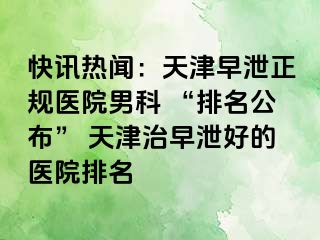 快讯热闻：天津早泄正规医院男科 “排名公布” 天津治早泄好的医院排名