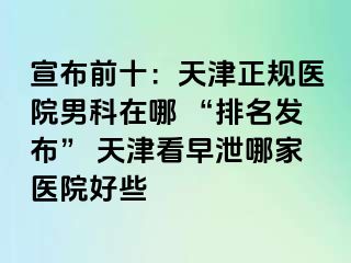 宣布前十：天津正规医院男科在哪 “排名发布” 天津看早泄哪家医院好些