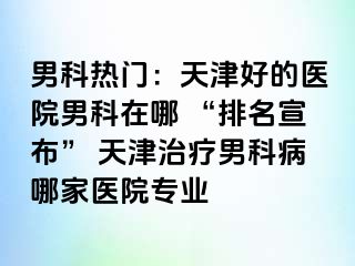 男科热门：天津好的医院男科在哪 “排名宣布” 天津治疗男科病哪家医院专业