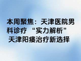 本周聚焦：天津医院男科诊疗 “实力解析” 天津阳痿治疗新选择