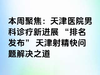 本周聚焦：天津医院男科诊疗新进展 “排名发布” 天津射精快问题解决之道