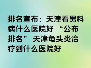 排名宣布：天津看男科病什么医院好 “公布排名” 天津龟头炎治疗到什么医院好