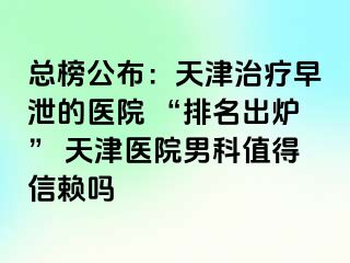总榜公布：天津治疗早泄的医院 “排名出炉” 天津医院男科值得信赖吗
