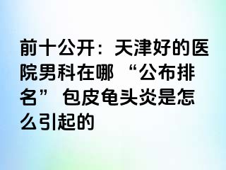 前十公开：天津好的医院男科在哪 “公布排名” 包皮龟头炎是怎么引起的