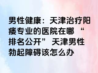 男性健康：天津治疗阳痿专业的医院在哪 “排名公开” 天津男性勃起障碍该怎么办
