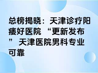 总榜揭晓：天津诊疗阳痿好医院 “更新发布” 天津医院男科专业可靠