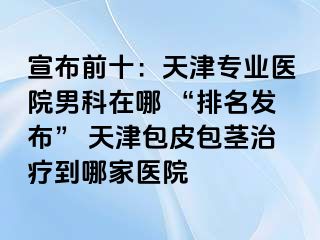 宣布前十：天津专业医院男科在哪 “排名发布” 天津包皮包茎治疗到哪家医院