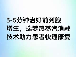 3-5分钟治好前列腺增生，瑞梦热蒸汽消融技术助力患者快速康复