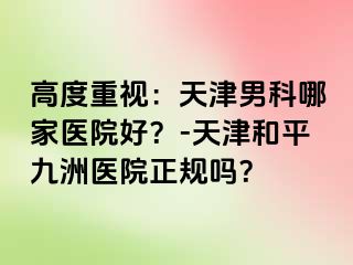 高度重视：天津男科哪家医院好？-天津和平九洲医院正规吗？