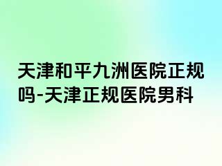 天津和平九洲医院正规吗-天津正规医院男科