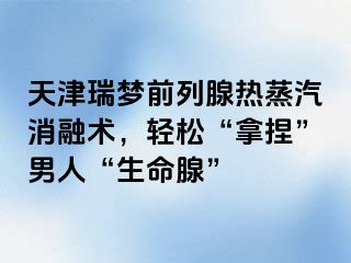 天津瑞梦前列腺热蒸汽消融术，轻松“拿捏”男人“生命腺”