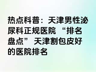 热点科普：天津男性泌尿科正规医院 “排名盘点” 天津割包皮好的医院排名