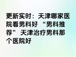 更新实时：天津哪家医院看男科好 “男科推荐” 天津治疗男科那个医院好