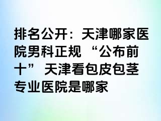 排名公开：天津哪家医院男科正规 “公布前十” 天津看包皮包茎专业医院是哪家