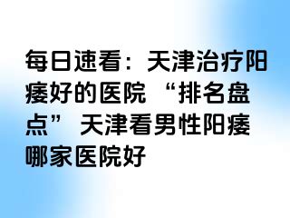 每日速看：天津治疗阳痿好的医院 “排名盘点” 天津看男性阳痿哪家医院好