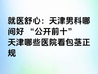 就医舒心：天津男科哪间好 “公开前十” 天津哪些医院看包茎正规
