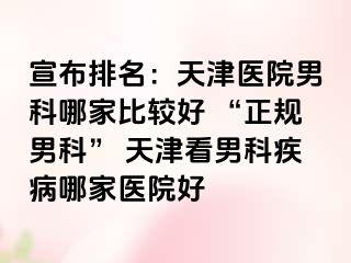 宣布排名：天津医院男科哪家比较好 “正规男科” 天津看男科疾病哪家医院好